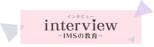 インタビュー　INTERVIEW IMSの教育